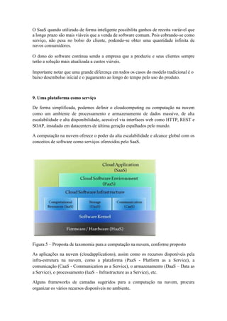 O SaaS quando utilizado de forma inteligente possibilita ganhos de receita variável que
a longo prazo são mais viáveis que a venda de software comum. Pois cobrando-se como
serviço, não pesa no bolso do cliente, podendo-se obter uma quantidade infinita de
novos consumidores.

O dono do software continua sendo a empresa que a produziu e seus clientes sempre
terão a solução mais atualizada a custos viáveis.

Importante notar que uma grande diferença em todos os casos do modelo tradicional é o
baixo desembolso inicial e o pagamento ao longo do tempo pelo uso do produto.



9. Uma plataforma como serviço

De forma simplificada, podemos definir o cloudcomputing ou computação na nuvem
como um ambiente de processamento e armazenamento de dados massivo, de alta
escalabilidade e alta disponibilidade, acessível via interfaces web como HTTP, REST e
SOAP, instalado em datacenters de última geração espalhados pelo mundo.

A computação na nuvem oferece o poder da alta escalabilidade e alcance global com os
conceitos de software como serviços oferecidos pelo SaaS.




Figura 5 – Proposta de taxonomia para a computação na nuvem, conforme proposto

As aplicações na nuvem (cloudapplications), assim como os recursos disponíveis pela
infra-estrutura na nuvem, como a plataforma (PaaS - Platform as a Service), a
comunicação (CaaS - Communication as a Service), o armazenamento (DaaS – Data as
a Service), o processamento (IaaS – Infrastructure as a Service), etc.

Alguns frameworks de camadas sugeridos para a computação na nuvem, procura
organizar os vários recursos disponíveis no ambiente.
 