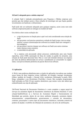 10.SaaS é adequado para a minha empresa?

A solução SaaS é indicada principalmente para Pequenas e Médias empresas pois
permite que elas tenham acesso a boas soluções de tecnologia sem que façam grandes
investimentos em hardware e infraestrutura.

SaaS pode não ser realmente adequado para qualquer empresa, assim como nem todo
software empresarial pode ser entregue no modelo de SaaS.

Os critérios-chave nesta avaliação são:

       o tipo de processo ou função para o qual você está considerando uma solução de
       SaaS
       até que ponto você precisa customizar a solução de SaaS (como visto no artigo
       anterior, a pouca customização dos softwares no modelo SaaS tem vantagens e
       desvantagens)
       até que ponto é preciso integrar um software em SaaS com outros sistemas
       (tanto internos como externos)
       a maturidade da aplicação

    Se a empresa está procurando adotar processos estabelecidos para uma função
específica, como CRM, automação de força de vendas ou gestão de armazém, uma
solução de SaaS pode funcionar bem. Mas se você está tentando destacar sua empresa
por meio de práticas diferenciadas de serviço e atendimento ao consumidor ou supply-
chain, você provavelmente preferiria um pacote flexível de software.



11.Aplicações

A Web é uma poderosa plataforma para a criação de aplicações inovadoras que mudam
nossa forma de fazer negócios (como AdWords, do Google), interagir socialmente
(Orkut, também do Google, e Second Life), recebermos informação (e-mails, RSS,
blogs, wikipédia) e nos divertirmos (YouTube e Joost). São exemplos dosprincipais
SaaS utilizados na Web 2.0 por usuários domésticos, que muitas vezes não sabem que
estãoutilizando esse tipo de aplicação.


2)O Portal Nacional do Documento Eletrônico é o mais completo e seguro portal de
serviços de assinatura digital de documentos eletrônicos da Internet brasileira. É uma
solução SaaS(Software as a Service) de Assinatura Digital e Gerenciamento de
Identidade que permite, dentro de um único ambiente integrado, assinatura digital,
armazenamento, compartilhamento, gerenciamento e consulta de documentos,
contratos, procurações e outros tipos de documentos eletrônicos, incluindo controle de
poderes & alçadas e workflow de obtenção de assinaturas e de envio de notificações.
 
