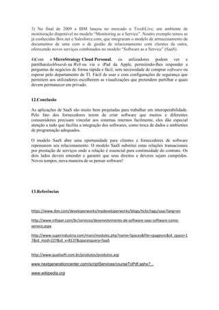 3) No final de 2009 a IBM lançou no mercado o TivoliLive, um ambiente de
monitoração disponível no modelo “Monitoring as a Service”. Noutro exemplo temos as
já conhecidas Box.net e Salesforce.com, que integraram o modelo de armazenamento de
documentos de uma com o de gestão de relacionamento com clientes da outra,
oferecendo novos serviços combinados no modelo “Software as a Service” (SaaS).

4)Com o MicroStrategy Cloud Personal, os utilizadores podem ver e
partilhardashboards na Web ou via o iPad da Apple, permitindo-lhes responder a
perguntas de negócios de forma rápida e fácil, sem necessidade de comprar software ou
esperar pelo departamento de TI. Fácil de usar e com configurações de segurança que
permitem aos utilizadores escolherem as visualizações que pretendem partilhar e quais
devem permanecer em privado.


12.Conclusão

As aplicações de SaaS são muito bem projetadas para trabalhar em interoperabilidade.
Pelo fato dos fornecedores terem de criar software que muitos e diferentes
consumidores precisam vincular aos sistemas internos facilmente, eles dão especial
atenção a tudo que facilita a integração dos softwares, como troca de dados e ambientes
de programação adequados.

O modelo SaaS abre uma oportunidade para clientes e fornecedores de software
repensarem seu relacionamento. O modelo SaaS substitui estas relações transacionais
por prestação de serviços onde a relação é essencial para continuidade do contrato. Os
dois lados devem entender e garantir que seus direitos e deveres sejam cumpridos.
Novos tempos, nova maneira de se pensar software!




13.Referências



https://www.ibm.com/developerworks/mydeveloperworks/blogs/tlcbr/tags/saas?lang=en

http://www.infopar.com/br/servicos/desenvolvimento-de-software-saas-software-como-
servico.aspx

http://www.superindustria.com/main/modules.php?name=Spaces&file=zpagesnc&id_zpace=1
7&id_mod=227&id_x=8137&zpacesquery=SaaS


http://www.qualisoft.com.br/produtos/produtos.asp

www.nextgenerationcenter.com/scriptServices/courseToPdf.ashx?...

www.wikipedia.org
 