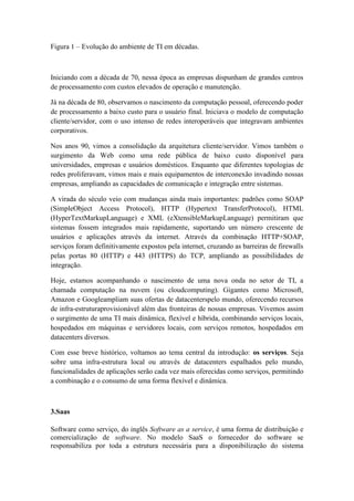 Figura 1 – Evolução do ambiente de TI em décadas.



Iniciando com a década de 70, nessa época as empresas dispunham de grandes centros
de processamento com custos elevados de operação e manutenção.

Já na década de 80, observamos o nascimento da computação pessoal, oferecendo poder
de processamento a baixo custo para o usuário final. Iniciava o modelo de computação
cliente/servidor, com o uso intenso de redes interoperáveis que integravam ambientes
corporativos.

Nos anos 90, vimos a consolidação da arquitetura cliente/servidor. Vimos também o
surgimento da Web como uma rede pública de baixo custo disponível para
universidades, empresas e usuários domésticos. Enquanto que diferentes topologias de
redes proliferavam, vimos mais e mais equipamentos de interconexão invadindo nossas
empresas, ampliando as capacidades de comunicação e integração entre sistemas.

A virada do século veio com mudanças ainda mais importantes: padrões como SOAP
(SimpleObject Access Protocol), HTTP (Hypertext TransferProtocol), HTML
(HyperTextMarkupLanguage) e XML (eXtensibleMarkupLanguage) permitiram que
sistemas fossem integrados mais rapidamente, suportando um número crescente de
usuários e aplicações através da internet. Através da combinação HTTP+SOAP,
serviços foram definitivamente expostos pela internet, cruzando as barreiras de firewalls
pelas portas 80 (HTTP) e 443 (HTTPS) do TCP, ampliando as possibilidades de
integração.

Hoje, estamos acompanhando o nascimento de uma nova onda no setor de TI, a
chamada computação na nuvem (ou cloudcomputing). Gigantes como Microsoft,
Amazon e Googleampliam suas ofertas de datacenterspelo mundo, oferecendo recursos
de infra-estruturaprovisionável além das fronteiras de nossas empresas. Vivemos assim
o surgimento de uma TI mais dinâmica, flexível e híbrida, combinando serviços locais,
hospedados em máquinas e servidores locais, com serviços remotos, hospedados em
datacenters diversos.

Com esse breve histórico, voltamos ao tema central da introdução: os serviços. Seja
sobre uma infra-estrutura local ou através de datacenters espalhados pelo mundo,
funcionalidades de aplicações serão cada vez mais oferecidas como serviços, permitindo
a combinação e o consumo de uma forma flexível e dinâmica.



3.Saas

Software como serviço, do inglês Software as a service, é uma forma de distribuição e
comercialização de software. No modelo SaaS o fornecedor do software se
responsabiliza por toda a estrutura necessária para a disponibilização do sistema
 