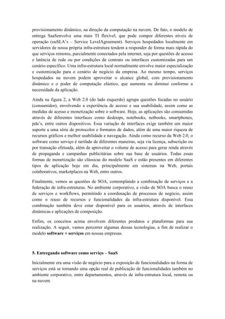 provisionamento dinâmico, na direção da computação na nuvem. De fato, o modelo de
entrega SaaSenvolve uma mais TI flexível, que pode compor diferentes níveis de
operação (ouSLA’s – Service LevelAgreement). Serviços hospedados localmente em
servidores de nossa própria infra-estrutura tendem a responder de forma mais rápida do
que serviços remotos, parcialmente conectados pela internet, seja por questões de acesso
e latência de rede ou por condições de contrato ou interfaces customizadas para um
cenário específico. Uma infra-estrutura local normalmente envolve maior especialização
e customização para o cenário de negócio da empresa. Ao mesmo tempo, serviços
hospedados na nuvem podem aproveitar o alcance global, com provisionamento
dinâmico e o poder de computação elástico, que aumenta ou diminui conforme a
necessidade da aplicação.

Ainda na figura 2, a Web 2.0 (do lado esquerdo) agrupa questões focadas no usuário
(consumidor), envolvendo a experiência de acesso e sua usabilidade, assim como as
medidas de acesso e monetização sobre o software. Hoje, as aplicações são consumidas
através de diferentes interfaces como desktops, notebooks, netbooks, smartphones,
pda’s, entre outros dispositivos. Essa variação de interfaces exige também um maior
suporte a uma série de protocolos e formatos de dados, além de uma maior riqueza de
recursos gráficos e melhor usabilidade e navegação. Ainda como recurso da Web 2.0, o
software como serviço é tarifado de diferentes maneiras, seja via licença, subscrição ou
por transação efetuada, além de aproveitar o volume de acesso para gerar renda através
de propaganda e campanhas publicitárias sobre sua base de usuários. Todas essas
formas de monetização são clássicas do modelo SaaS e estão presentes em diferentes
tipos de aplicação hoje em dia, principalmente em sistemas na Web, portais
colaborativos, marketplaces na Web, entre outros.

Finalmente, vemos as questões de SOA, contemplando a combinação de serviços e a
federação de infra-estruturas. No ambiente corporativo, a visão de SOA busca o reuso
de serviços e workflows, permitindo a coordenação de processos de negócio, assim
como o reuso de recursos e funcionalidades da infra-estrutura disponível. Essa
combinação também deve estar disponível para os usuários, através de interfaces
dinâmicas e aplicações de composição.

Enfim, os conceitos acima envolvem diferentes produtos e plataformas para sua
realização. A seguir, vamos percorrer algumas dessas tecnologias, a fim de realizar o
modelo software + serviços em nossas empresas.



5. Entregando software como serviço – SaaS

Inicialmente era uma visão de negócio para a exposição de funcionalidades na forma de
serviços está se tornando uma opção real de publicação de funcionalidades também no
ambiente corporativo, entre departamentos, através de infra-estrutura local, remota ou
na nuvem.
 