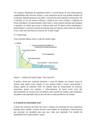 Um aspectos importante da arquitetura SaaS é o envolvimento de uma infra-estrutura
compartilhada entre diversos clientes, o que caracteriza um de seus grandes desafios de
construção. Quando pensamos em SaaS, o conceito de multi-inquilino está presente. Ele
é referente ao uso do mesmo software e instância por vários clientes e empresas de
forma simultânea. Em apresentações sobre SaaS, o termo tenanté utilizado para designar
o inquilino, ou cliente que acessa o software pela web. O objetivo dessa abordagem é
disponibilizar os mesmos recursos de software para um número muito maior de clientes.
E essa visão tem suas bases no conceito da "Cauda Longa".

5.1 Cauda longa

Veja o desenho abaixo sobre a visão da Cauda Longa:




Figura 3 – Gráfico da Cauda Longa / The Long Tail.

O gráfico ilustra que conforme baixamos o custo de adoção, um número maior de
clientes pode adotar nossa solução. E esse número tende a crescer, aproveitando o
alcance global do ambiente Web. No modelo SaaS de fornecimento de software,
precisamos pensar em soluções e infra-estruturas de baixo custo, com alto
aproveitamento de recursos por um número muito grande de clientes, para atingirmos
um público não suportado hoje em dia, devido os custos proibitivos de entrada.



6. O modelo de maturidade SaaS

A partir dos conceitos do SaaS, fica claro o impacto na construção de uma arquitetura
baseada nesse modelo. Existem diversas necessidades de tecnologia e infra-estrutura
que precisam ser atendidas para que essa visão seja suportada. Um modelo de
maturidade SaaS é apresentado a seguir:
 