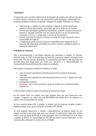 7.Benefícios

Comparando com o modelo tradicional de distribuição de produtos de software (no qual
o cliente adquire a licença de uso e se responsabiliza pela instalação e manutenção em
produção) podemos destacar as seguintes vantagens do modelo SaaS para os clientes:

       Não exige que o cliente crie uma estrutura e capacite os profissionais para
       manter o sistema funcionando, permitindo que ela se foque no seu negócio
       Permite uma abordagem gradual de implantação, podendo começar com poucas
       licenças e expandir conforme tiver um retorno positivo do seu investimentos,
       reduzindo os riscos e o tempo para o retorno do investimento
       Permite aumentar ou reduzir as licenças ao longo do tempo, de acordo com as
       necessidades do negócio.
       A implantação pode ser feita com pouca dependência das equipes de TI da
       empresa, não disputando prioridade com outros sistemas e podendo reduzir os
       tempos de implantação

8.Modelos de cobrança

Não é necessariamente a tecnologia utilizada que determina o modelo. O software
utilizado pode ser 100% web (utilizado via browser) ou pode ter alguma instalação local
(como anti-vírus ou sistemas de backup). A característica principal é a não aquisição das
licenças (mas sim pagar pelo uso como um "serviço") e a responsabilidade do
fornecedor pela disponibilização do sistema em produção.

São comuns os seguintes modelos de cobrança no SaaS:

       valor recorrente (geralmente mensal) proporcional ao número de licenças
       utilizadas
       valor recorrente (geralmente mensal) proporcional ao uso (ex.: disparo de e-mail
       marketing)
       propaganda (banners)
       Freemium - com versões gratuitas e pagas de acordo com as funcionalidades
       disponíveis

Como exemplo, tenha em mente um sistema de controle de emails.

Se um cliente entra em contato com uma empresa para que esta desenvolva uma
solução, a empresa vai cobrar cerca de $$2.000,00 para desenvolver tal software e o
mesmo será de propriedade do cliente.

Se uma empresa desenvolve a solução, a solução será da empresa e poderá vender o
produto quantas vezes quiser cobrando os mesmos $$2.000,00.

Se uma empresa desenvolve a solução e disponibilizá-la na internet dentro de seu
próprio servidor e não cobra nada para seus clientes se cadastrarem, nada para receber
email e com um limite de 99 GB de armazenamento, mas vai cobrar pelo envio de email
a quantia de $$0,01 e a mensalidade de $$10,00 por outros serviços adicionais, aí fica
caracterizado a obtenção de receita através de SaaS.
 