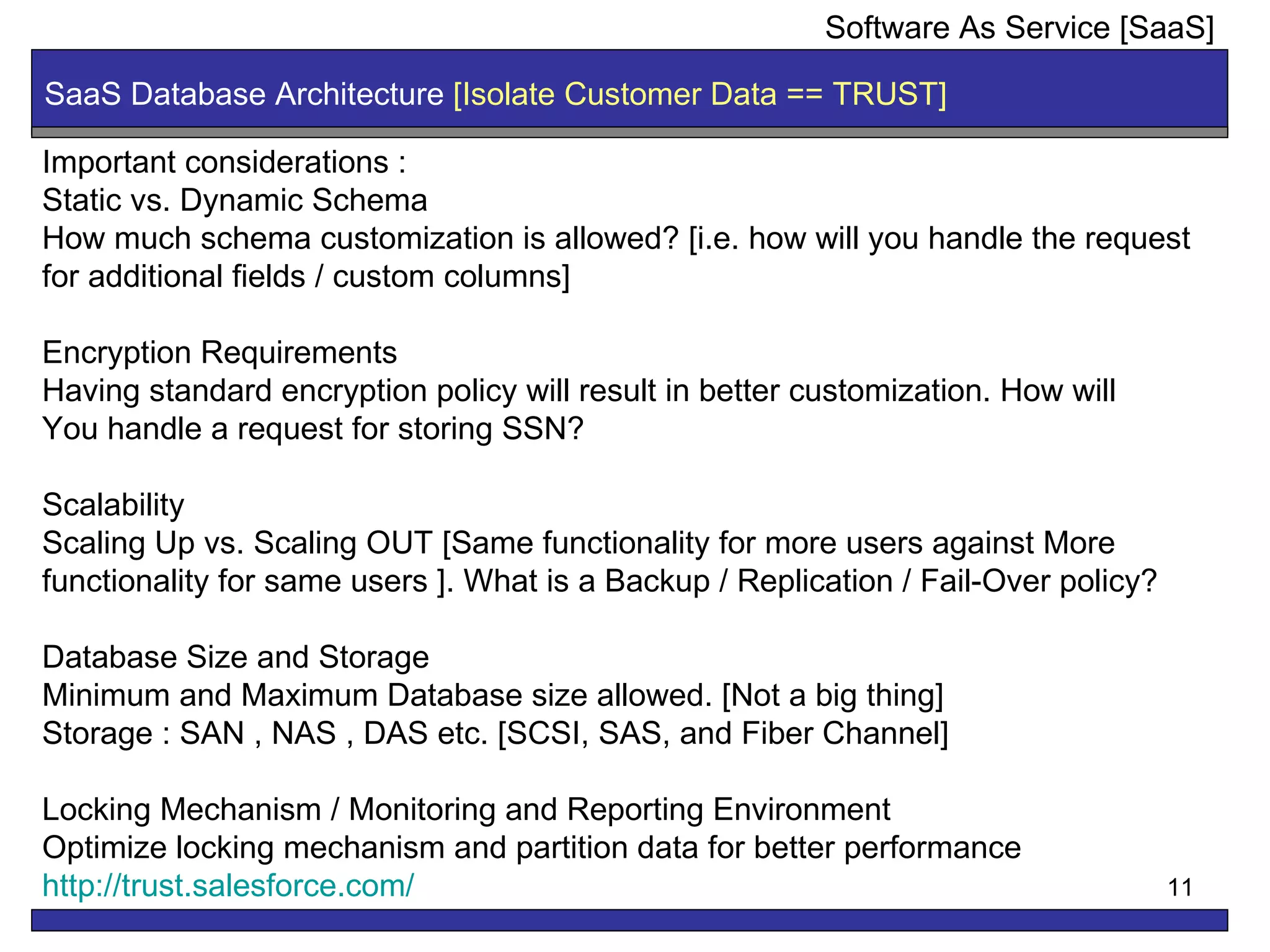 SaaS Database Architecture  [Isolate Customer Data == TRUST]  Software As Service [SaaS] Important considerations : Static vs. Dynamic Schema How much schema customization is allowed? [i.e. how will you handle the request for additional fields / custom columns] Encryption Requirements Having standard encryption policy will result in better customization. How will  You handle a request for storing SSN? Scalability Scaling Up vs. Scaling OUT [Same functionality for more users against More functionality for same users ]. What is a Backup / Replication / Fail-Over policy?  Database Size and Storage Minimum and Maximum Database size allowed. [Not a big thing] Storage : SAN , NAS , DAS etc. [SCSI, SAS, and Fiber Channel]  Locking Mechanism / Monitoring and Reporting Environment Optimize locking mechanism and partition data for better performance http:// trust.salesforce.com / 