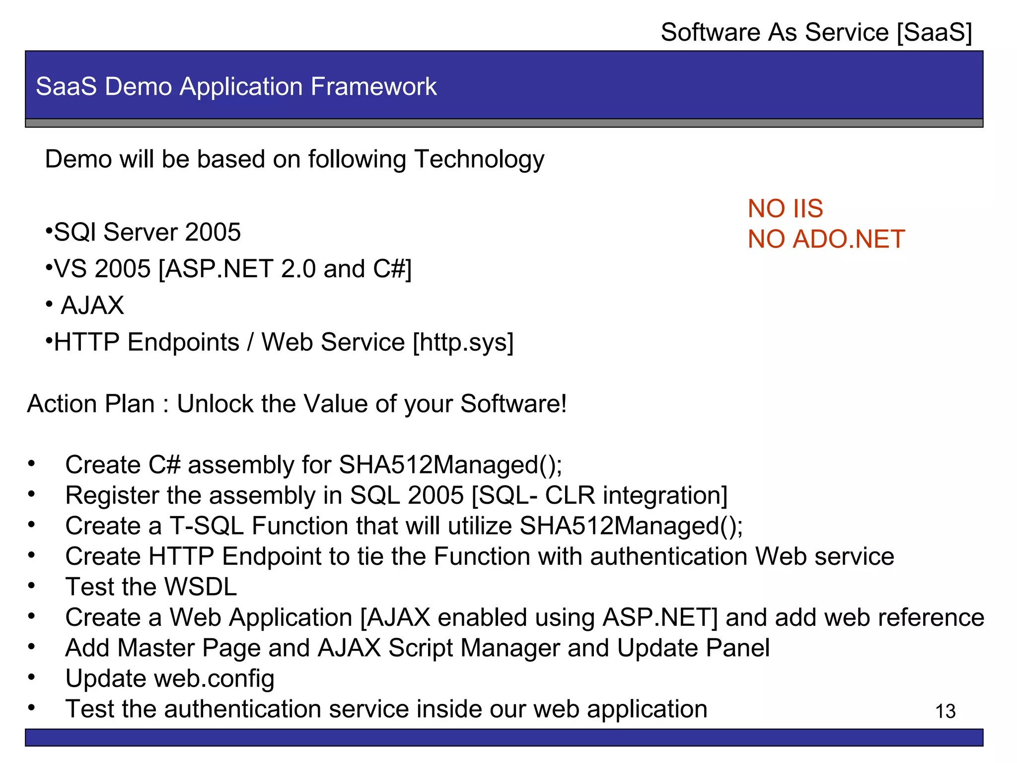 SaaS Demo Application Framework Software As Service [SaaS] Demo will be based on following Technology SQl Server 2005  VS 2005 [ASP.NET 2.0 and C#] AJAX  HTTP Endpoints / Web Service [http.sys] Action Plan : Unlock the Value of your Software! Create C# assembly for SHA512Managed(); Register the assembly in SQL 2005 [SQL- CLR integration] Create a T-SQL Function that will utilize SHA512Managed(); Create HTTP Endpoint to tie the Function with authentication Web service Test the WSDL Create a Web Application [AJAX enabled using ASP.NET] and add web reference Add Master Page and AJAX Script Manager and Update Panel Update web.config Test the authentication service inside our web application NO IIS NO ADO.NET 