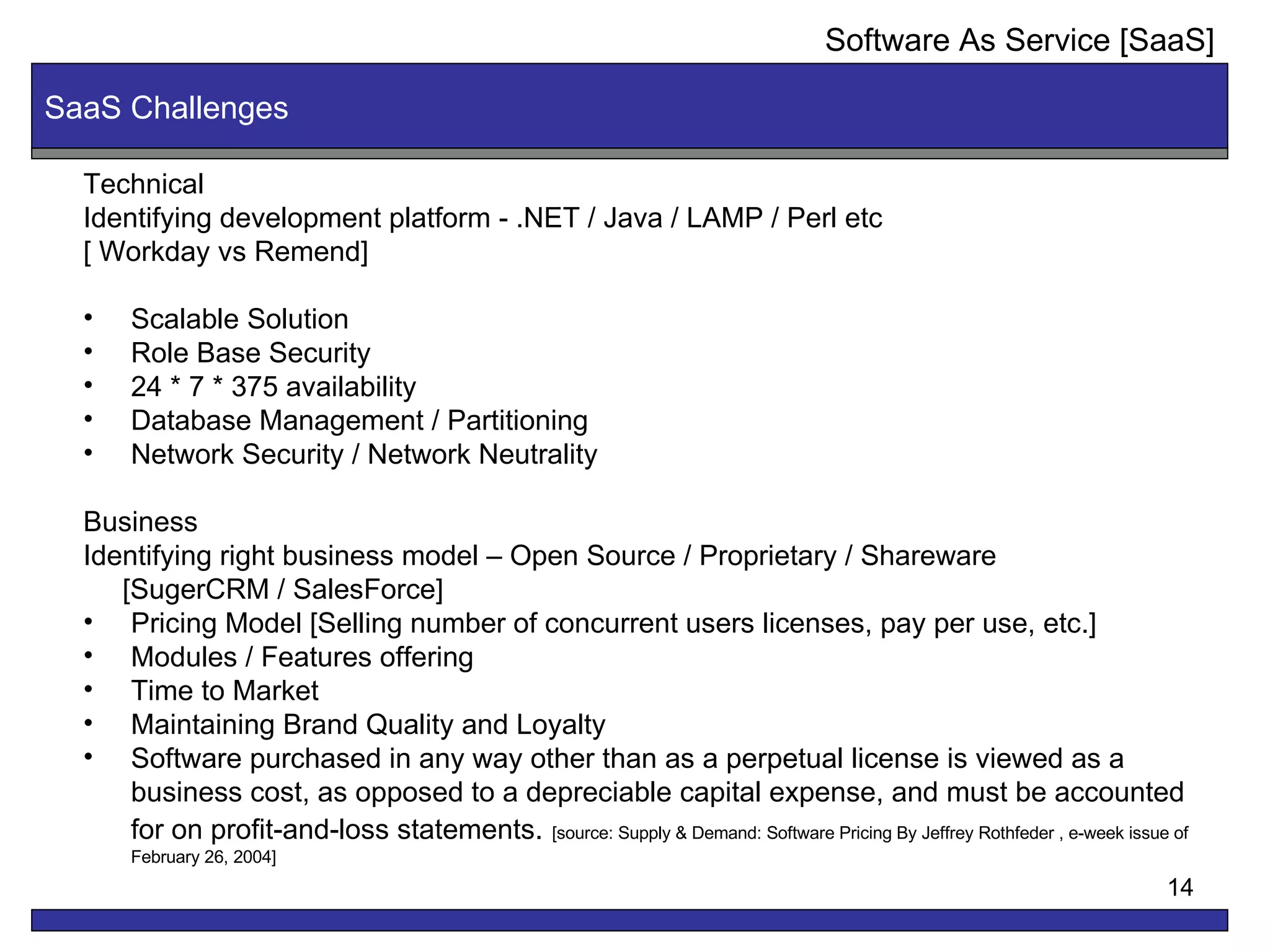 SaaS Challenges Technical  Identifying development platform - .NET / Java / LAMP / Perl etc [ Workday vs Remend]  Scalable Solution Role Base Security 24 * 7 * 375 availability  Database Management / Partitioning  Network Security / Network Neutrality Business Identifying right business model – Open Source / Proprietary / Shareware [SugerCRM / SalesForce] Pricing Model [Selling number of concurrent users licenses, pay per use, etc.] Modules / Features offering Time to Market Maintaining Brand Quality and Loyalty Software purchased in any way other than as a perpetual license is viewed as a business cost, as opposed to a depreciable capital expense, and must be accounted for on profit-and-loss statements.   [source: Supply & Demand: Software Pricing By Jeffrey Rothfeder , e-week issue of February 26, 2004] Software As Service [SaaS] 