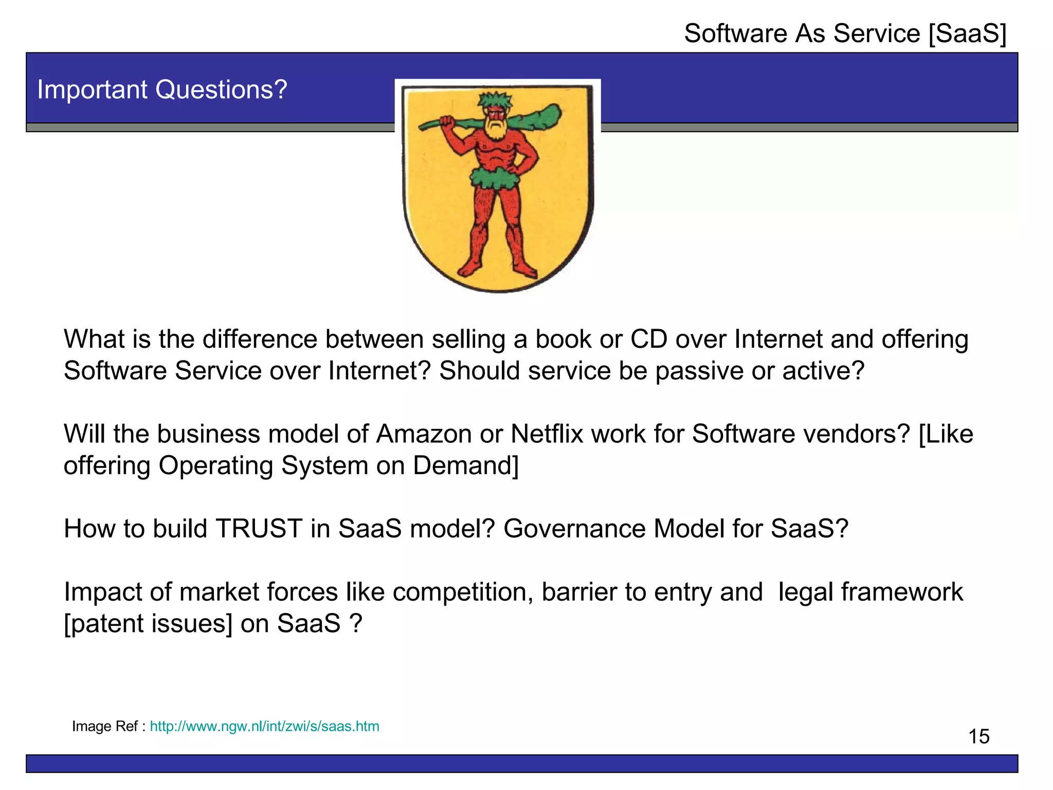 Important Questions? What is the difference between selling a book or CD over Internet and offering Software Service over Internet? Should service be passive or active? Will the business model of Amazon or Netflix work for Software vendors? [Like offering Operating System on Demand] How to build TRUST in SaaS model? Governance Model for SaaS? Impact of market forces like competition, barrier to entry and  legal framework  [patent issues] on SaaS ? Image Ref :  http:// www.ngw.nl/int/zwi/s/saas.htm Software As Service [SaaS] 