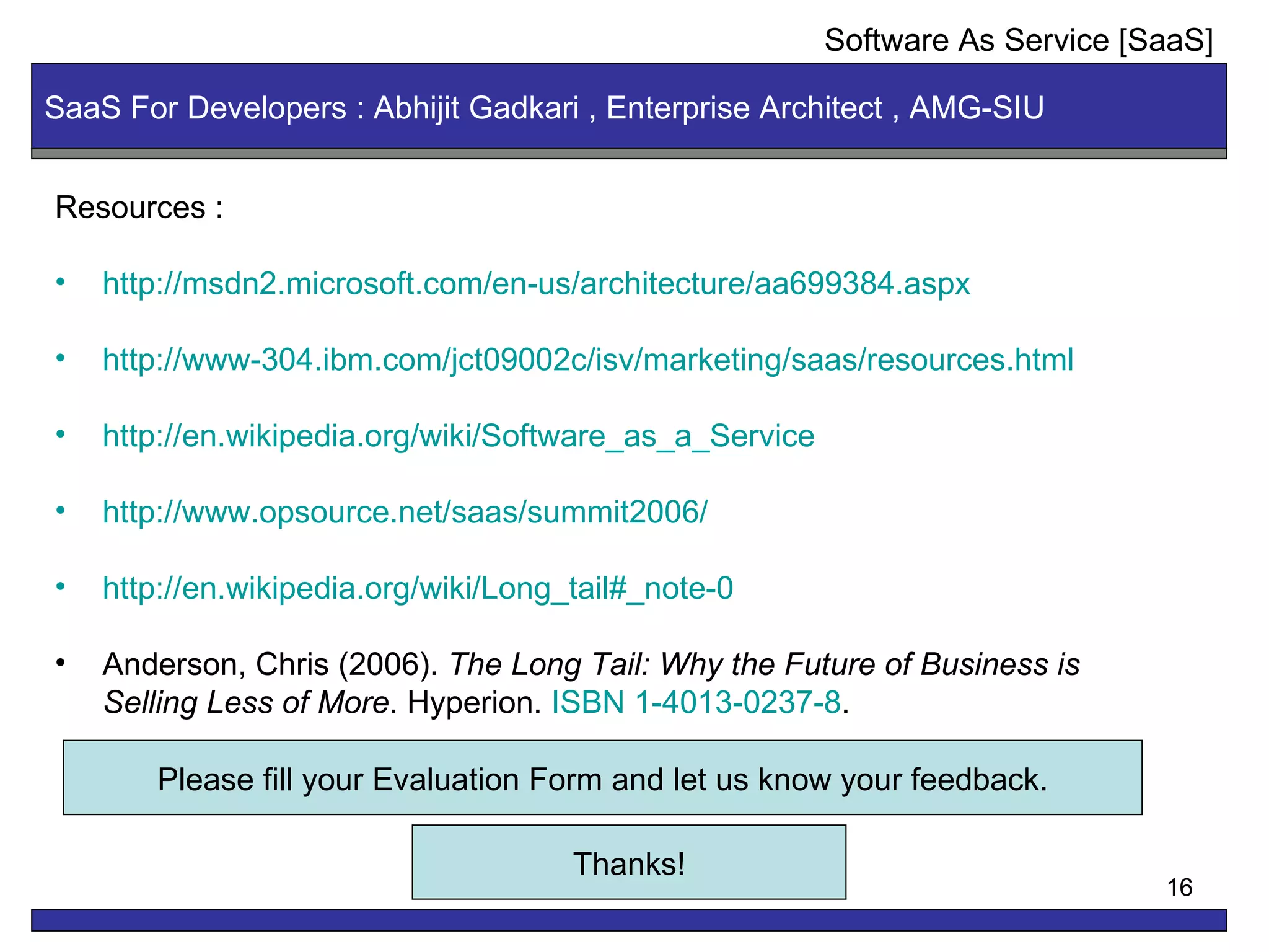 Resources : http://msdn2.microsoft.com/en-us/architecture/aa699384.aspx http://www-304.ibm.com/jct09002c/isv/marketing/saas/resources.html http://en.wikipedia.org/wiki/Software_as_a_Service http://www.opsource.net/saas/summit2006/ http://en.wikipedia.org/wiki/Long_tail#_note-0 Anderson, Chris (2006).  The Long Tail: Why the Future of Business is Selling Less of More . Hyperion.  ISBN 1-4013-0237-8 .  SaaS For Developers : Abhijit Gadkari , Enterprise Architect , AMG-SIU Software As Service [SaaS] Thanks! Please fill your Evaluation Form and let us know your feedback. 