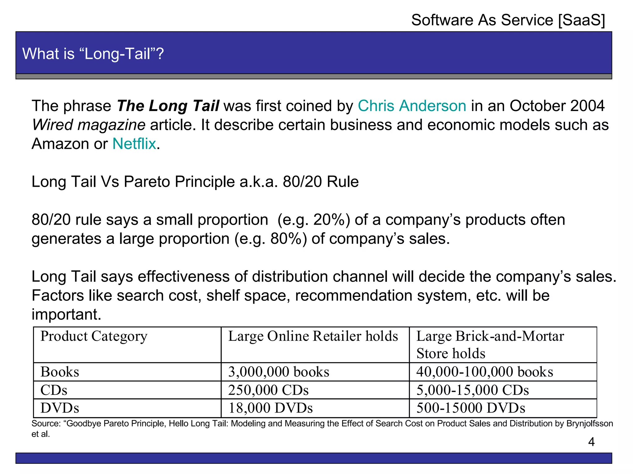What is “Long-Tail”? The phrase  The Long Tail  was first coined by  Chris Anderson  in an October 2004  Wired magazine  article. It describe certain business and economic models such as Amazon or  Netflix . Long Tail Vs Pareto Principle a.k.a. 80/20 Rule 80/20 rule says a small proportion  (e.g. 20%) of a company’s products often  generates a large proportion (e.g. 80%) of company’s sales. Long Tail says effectiveness of distribution channel will decide the company’s sales. Factors like search cost, shelf space, recommendation system, etc. will be important. Source: “Goodbye Pareto Principle, Hello Long Tail: Modeling and Measuring the Effect of Search Cost on Product Sales and Distribution by Brynjolfsson et al. Software As Service [SaaS] 