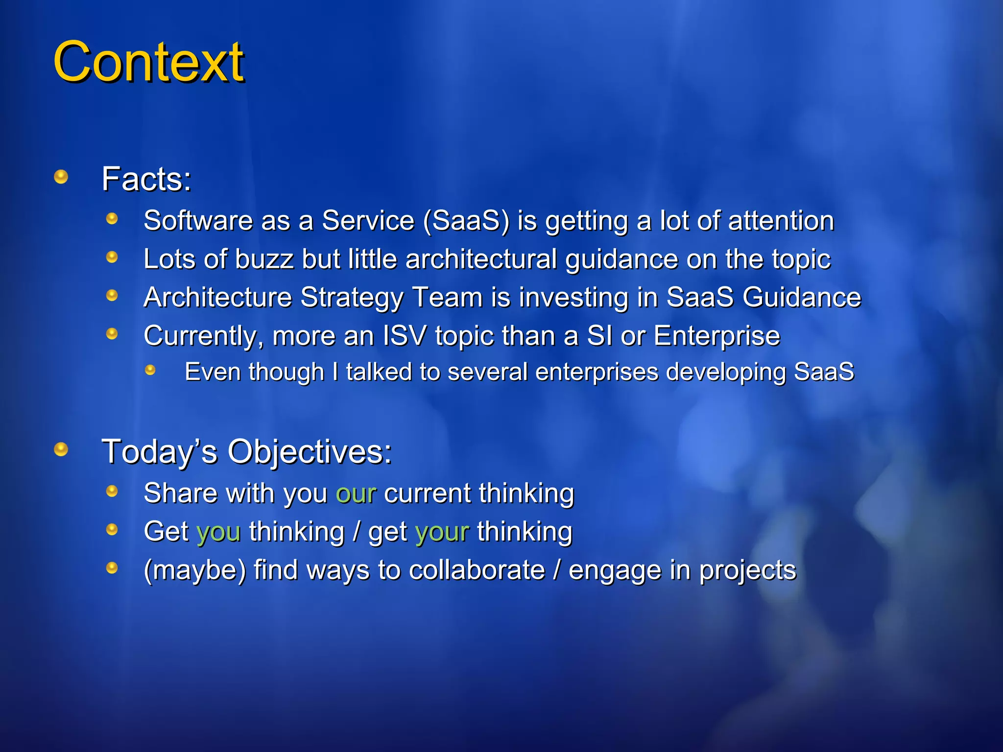 Context Facts: Software as a Service (SaaS) is getting a lot of attention Lots of buzz but little architectural guidance on the topic Architecture Strategy Team is investing in SaaS Guidance Currently, more an ISV topic than a SI or Enterprise Even though I talked to several enterprises developing SaaS Today’s Objectives: Share with you  our  current thinking Get  you  thinking / get  your  thinking (maybe) find ways to collaborate / engage in projects 