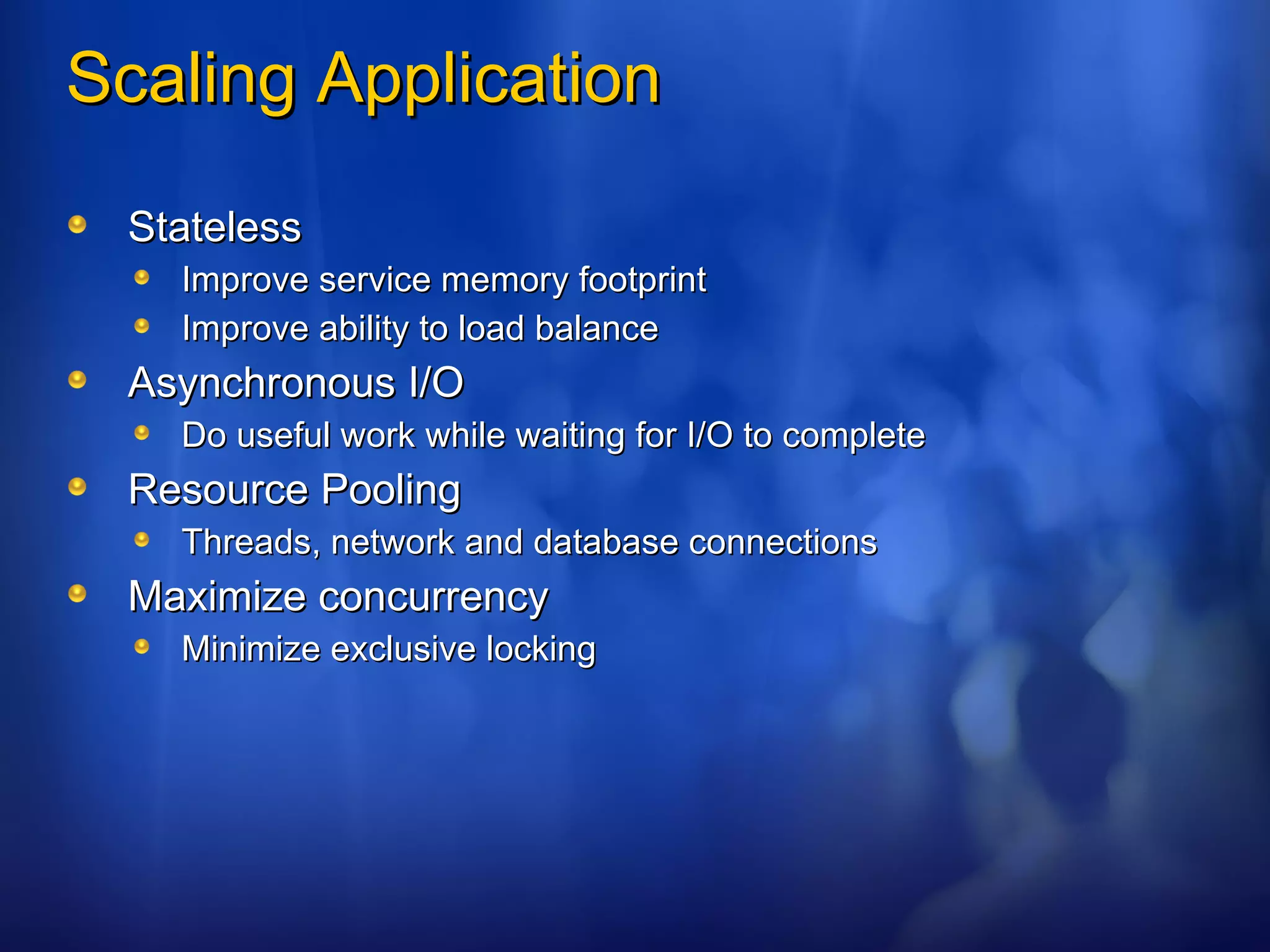 Scaling Application Stateless Improve service memory footprint Improve ability to load balance Asynchronous I/O Do useful work while waiting for I/O to complete Resource Pooling Threads, network and database connections Maximize concurrency Minimize exclusive locking 