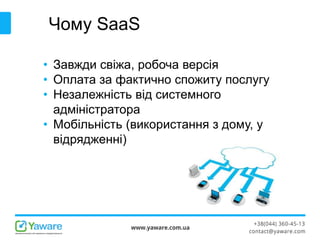 Чому SaaS
• Завжди свіжа, робоча версія
• Оплата за фактично спожиту послугу
• Незалежність від системного
адміністратора
• Мобільність (використання з дому, у
відрядженні)
 