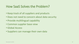 How SaaS Solves the Problem?
• Keep track of all suppliers and products
• Does not need to concern about data security
• Provide multilingual capability
• Common supplier base view
• Global Access
• Suppliers can manage their own data
November 18, 2015 10
 