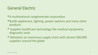 General Electric
•A multinational conglomerate corporation
•Builds appliances, lighting, power systems and many other
products
• Supplies healthcare technology like medical equipment,
diagnostic tools
• Maintains an enormous supply chain with almost 500,000
suppliers around the globe
November 18, 2015 3
 