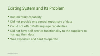 Existing System and Its Problem
• Rudimentary capability
• Did not provide one central repository of data
• Could not offer Multilanguage capabilities
• Did not have self-service functionality to the suppliers to
manage their data
• Was expensive and hard to operate
November 18, 2015 7
 