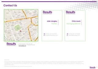 27 Soho Square, London, W1D 3AY
t +44 20 7629 7575 | f +44 20 7629 2233
www.resultsig.com
Chris Lewis
Managing Director
Di: +44 (0) 20 7514 8236
E: clewis@resultsig.com
8
Julie Langley
Partner
Di: +44 (0) 20 7514 8247
E: jlangley@resultsig.com
Disclaimer:
This document has been produced by Results International Group LLP (“Results”) and is furnished to you solely for your information and may not be reproduced or redistributed,
in whole or in part, to any other person. No representation or warranty (expressed or implied) is made as to, and no reliance should be placed on, the fairness, accuracy or
completeness of the information contained herein and, accordingly, none of Results’ officers or employees accepts any liability whatsoever arising directly or indirectly from the
use of this document.
Authorised and regulated by the Financial Conduct Authority.
Contact Us
 