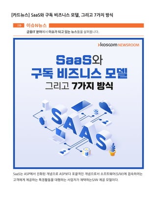 [카드뉴스] SaaS와 구독 비즈니스 모델, 그리고 7가지 방식
SaaS는 ASP에서 진화된 개념으로 ASP보다 포괄적인 개념으로서 소프트웨어(S/W)에 접속하려는
고객에게 제공하는 특정활동을 대행하는 사업자가 채택하는S/W 제공 모델이다.
 