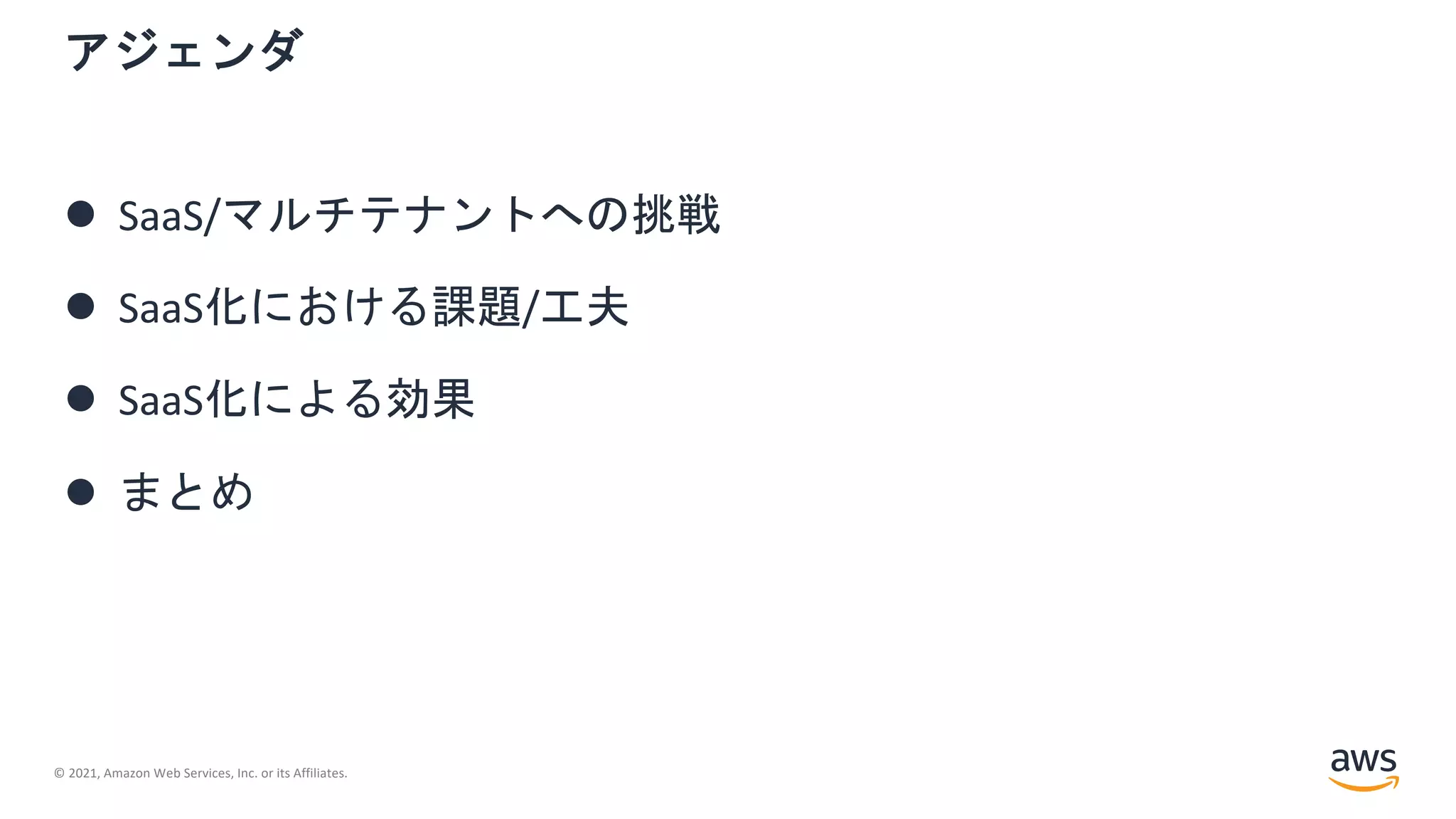 © 2021, Amazon Web Services, Inc. or its Affiliates.
l SaaS/マルチテナントへの挑戦
l SaaS化における課題/工夫
l SaaS化による効果
l まとめ
アジェンダ
 