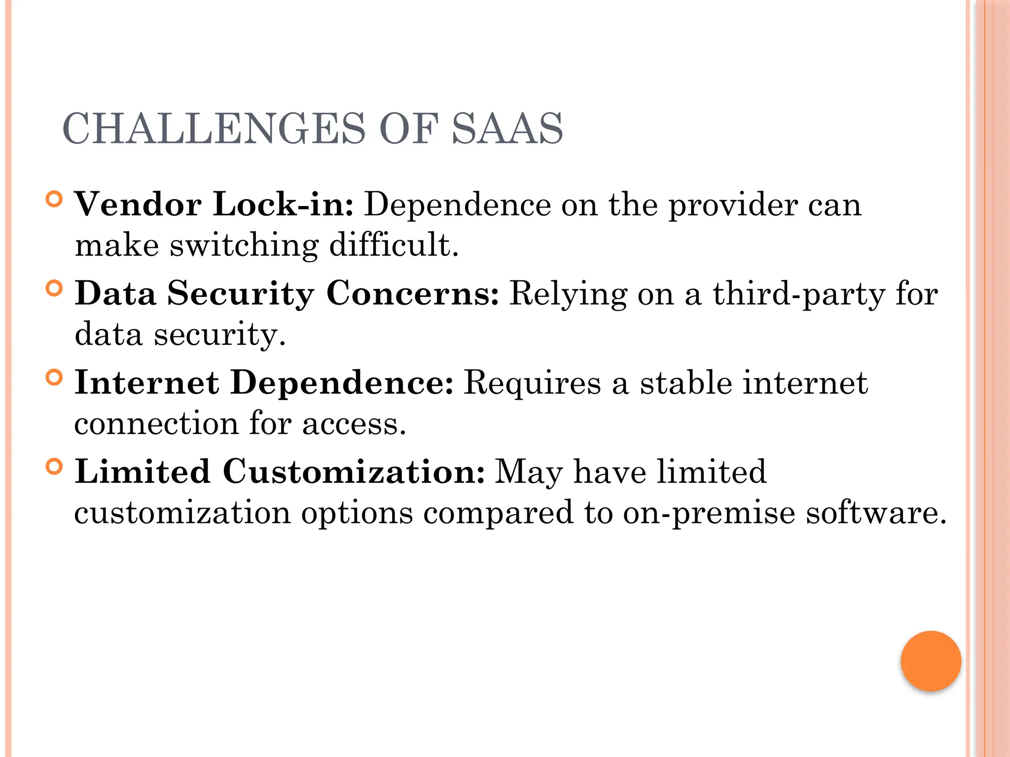CHALLENGES OF SAAS
 Vendor Lock-in: Dependence on the provider can
make switching difficult.
 Data Security Concerns: Relying on a third-party for
data security.
 Internet Dependence: Requires a stable internet
connection for access.
 Limited Customization: May have limited
customization options compared to on-premise software.
 