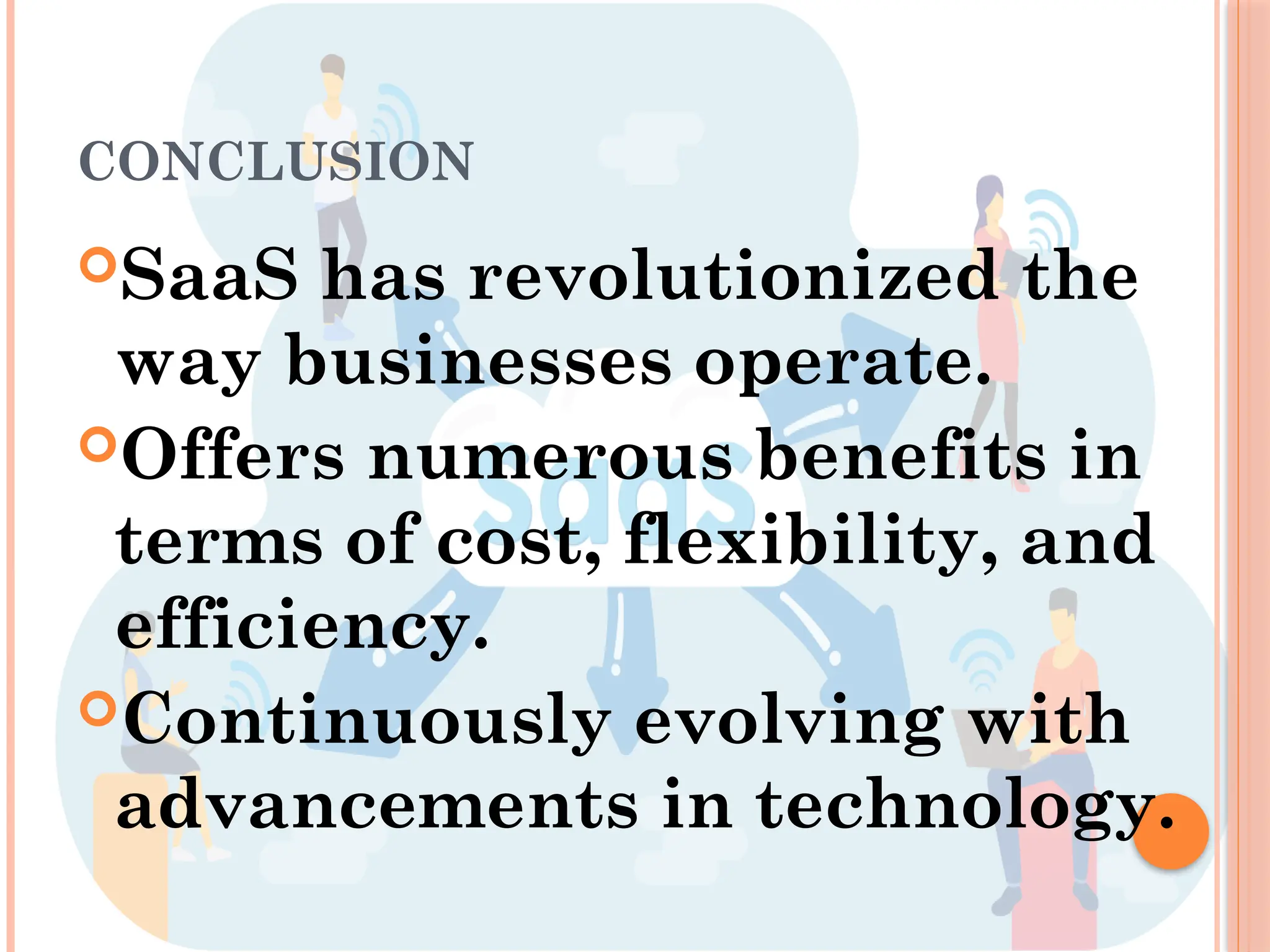 CONCLUSION
SaaS has revolutionized the
way businesses operate.
Offers numerous benefits in
terms of cost, flexibility, and
efficiency.
Continuously evolving with
advancements in technology.
 