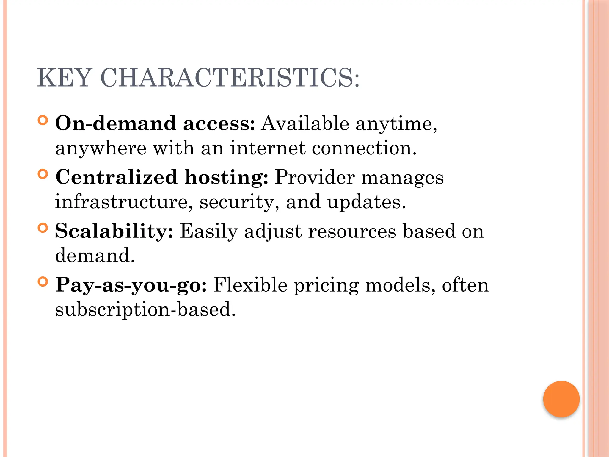 KEY CHARACTERISTICS:
 On-demand access: Available anytime,
anywhere with an internet connection.
 Centralized hosting: Provider manages
infrastructure, security, and updates.
 Scalability: Easily adjust resources based on
demand.
 Pay-as-you-go: Flexible pricing models, often
subscription-based.
 