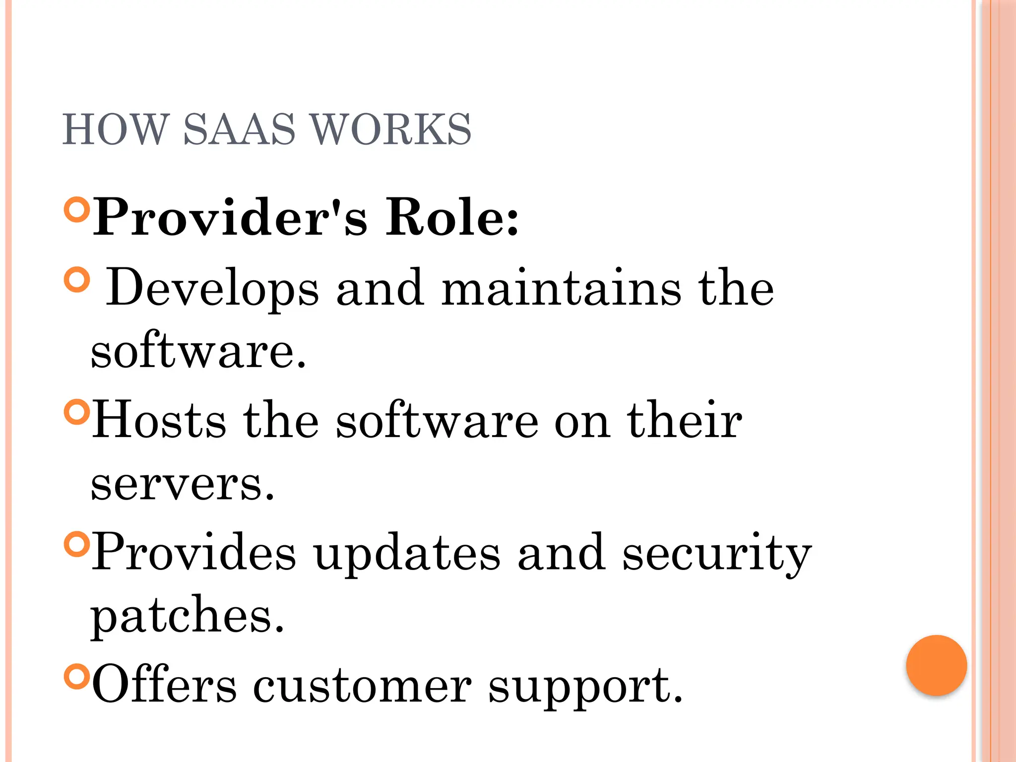 HOW SAAS WORKS
Provider's Role:
 Develops and maintains the
software.
Hosts the software on their
servers.
Provides updates and security
patches.
Offers customer support.
 
