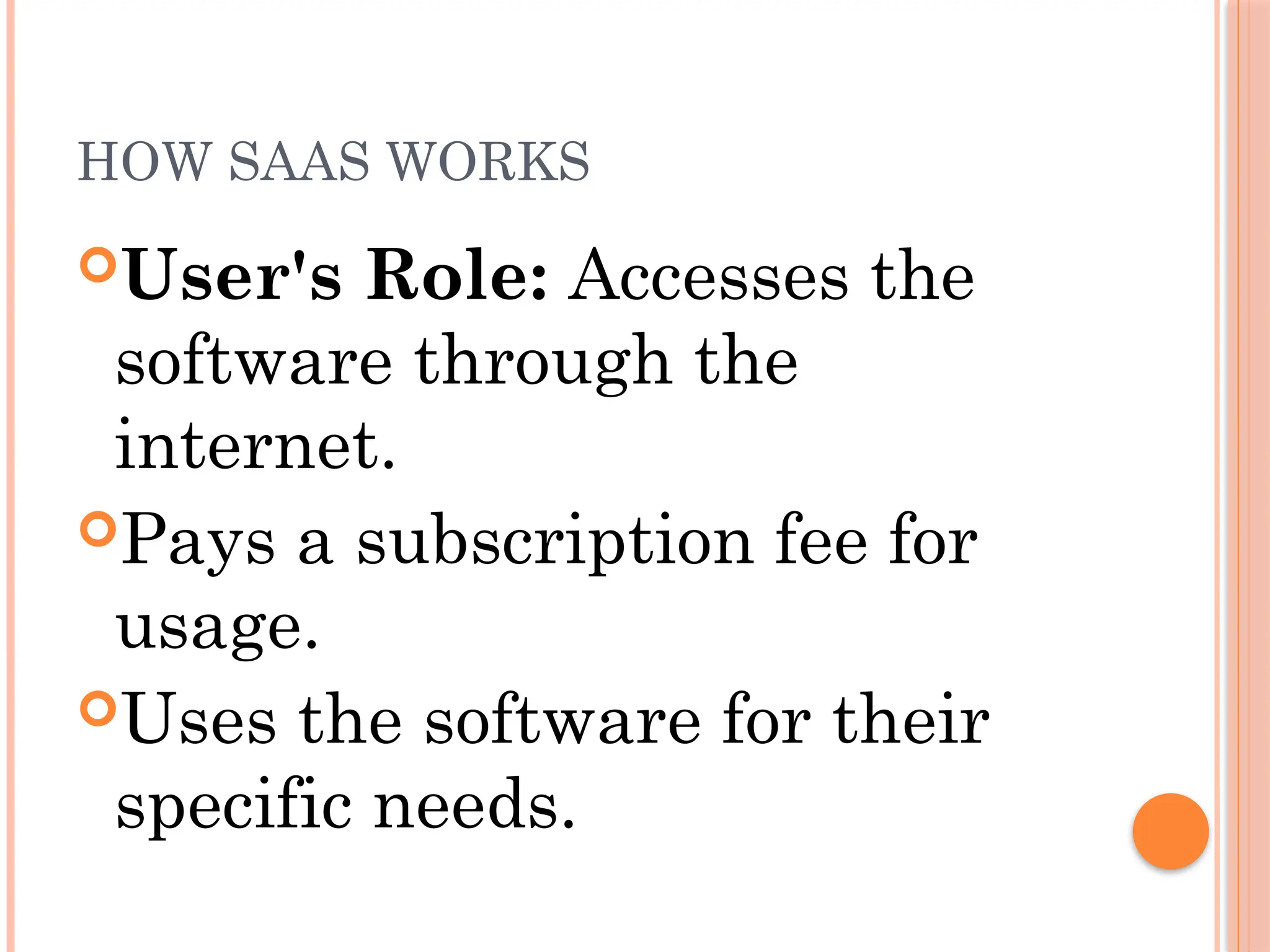 HOW SAAS WORKS
User's Role: Accesses the
software through the
internet.
Pays a subscription fee for
usage.
Uses the software for their
specific needs.
 