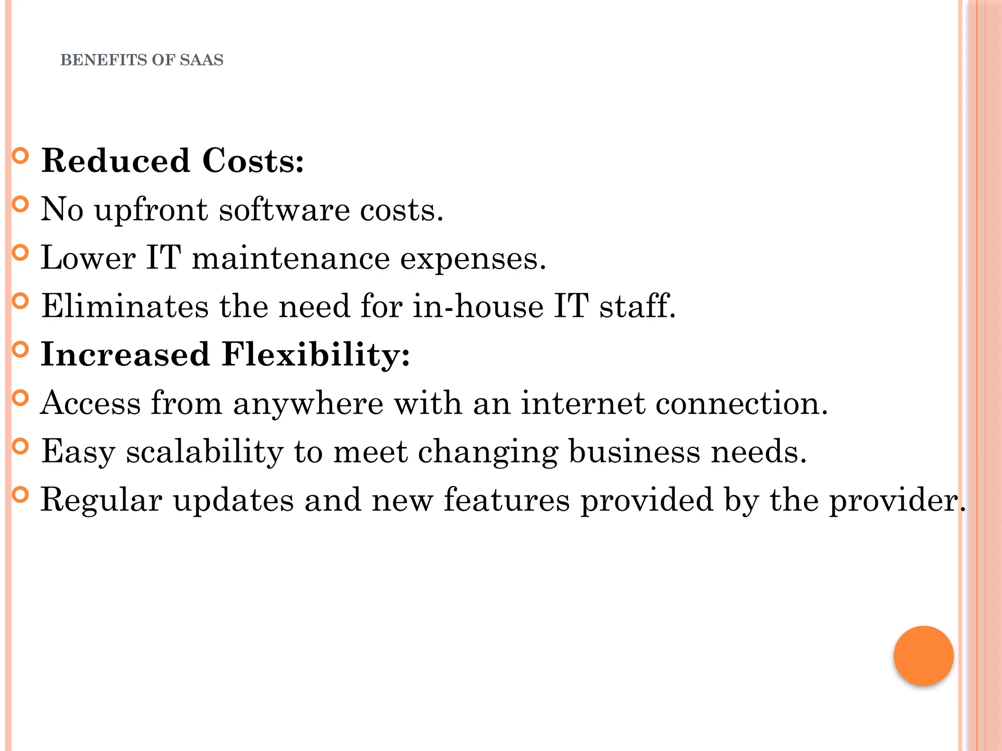 BENEFITS OF SAAS
 Reduced Costs:
 No upfront software costs.
 Lower IT maintenance expenses.
 Eliminates the need for in-house IT staff.
 Increased Flexibility:
 Access from anywhere with an internet connection.
 Easy scalability to meet changing business needs.
 Regular updates and new features provided by the provider.
 