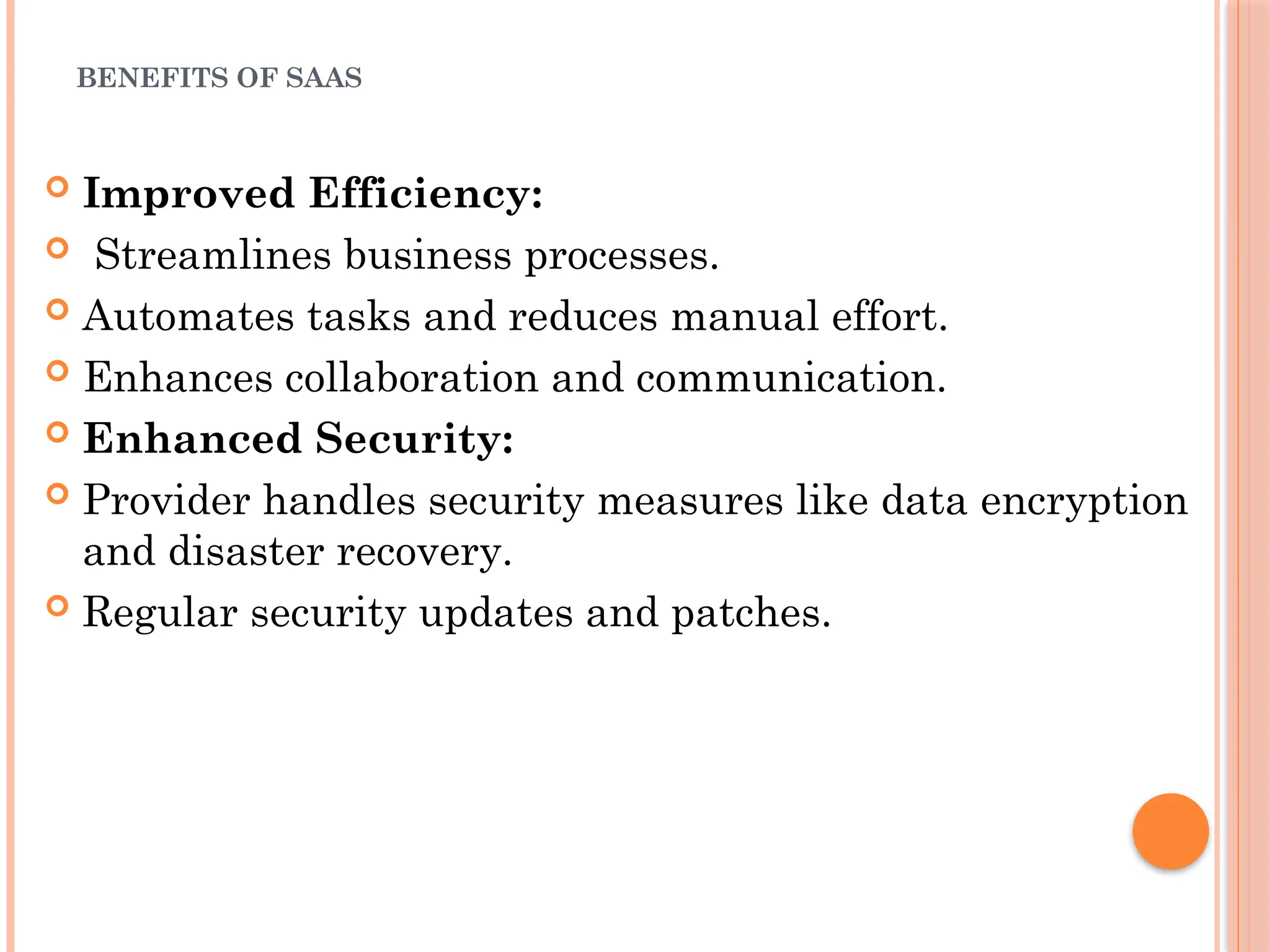 BENEFITS OF SAAS
 Improved Efficiency:
 Streamlines business processes.
 Automates tasks and reduces manual effort.
 Enhances collaboration and communication.
 Enhanced Security:
 Provider handles security measures like data encryption
and disaster recovery.
 Regular security updates and patches.
 