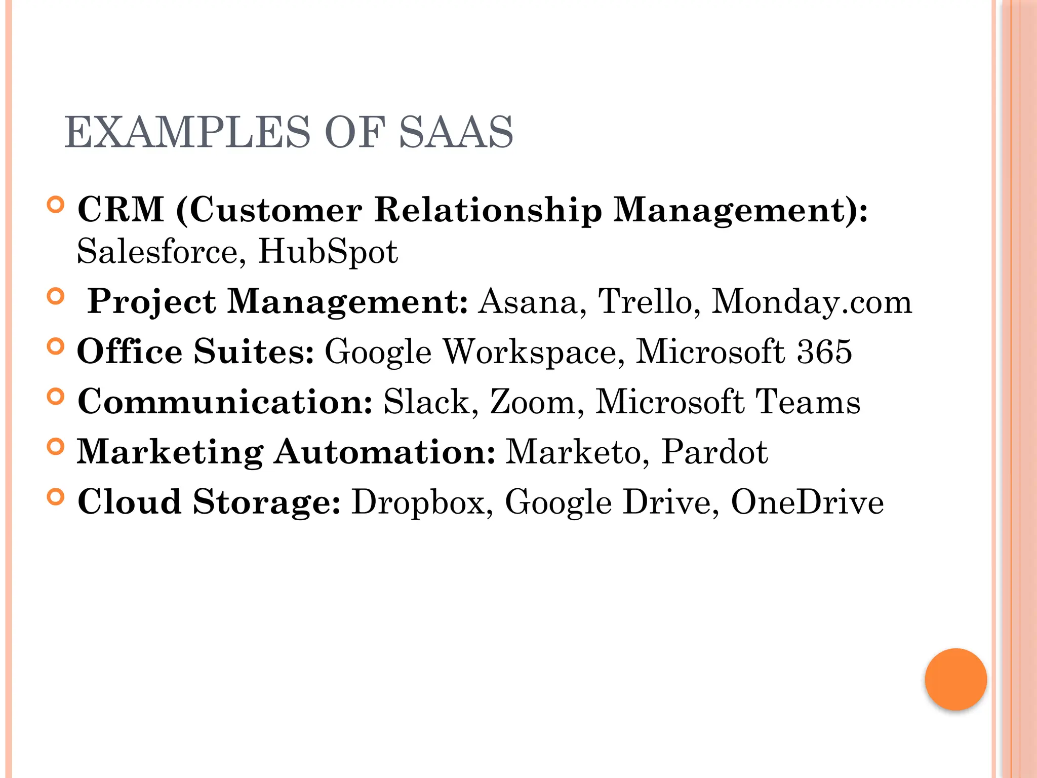 EXAMPLES OF SAAS
 CRM (Customer Relationship Management):
Salesforce, HubSpot
 Project Management: Asana, Trello, Monday.com
 Office Suites: Google Workspace, Microsoft 365
 Communication: Slack, Zoom, Microsoft Teams
 Marketing Automation: Marketo, Pardot
 Cloud Storage: Dropbox, Google Drive, OneDrive
 