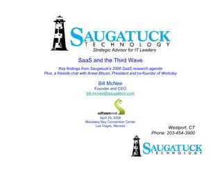 Strategic Advisor for IT Leaders

                   SaaS and the Third Wave
         Key findings from Saugatuck’s 2008 SaaS research agenda
Plus, a fireside chat with Aneel Bhusri, President and co-founder of Workday

                               Bill McNee
                              Founder and CEO
                        bill.mcnee@saugatech.com




                               April 29, 2008
                       Mandalay Bay Convention Center
                            Las Vegas, Nevada
                                                                     Westport, CT
                                                             Phone: 203-454-3900
 