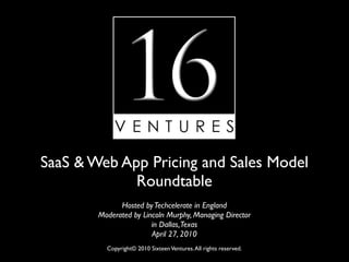 SaaS & Web App Pricing and Sales Model
             Roundtable
              Hosted by Techcelerate in England
        Moderated by Lincoln Murphy, Managing Director
                        in Dallas, Texas
                        April 27, 2010
          Copyright© 2010 Sixteen Ventures. All rights reserved.
 