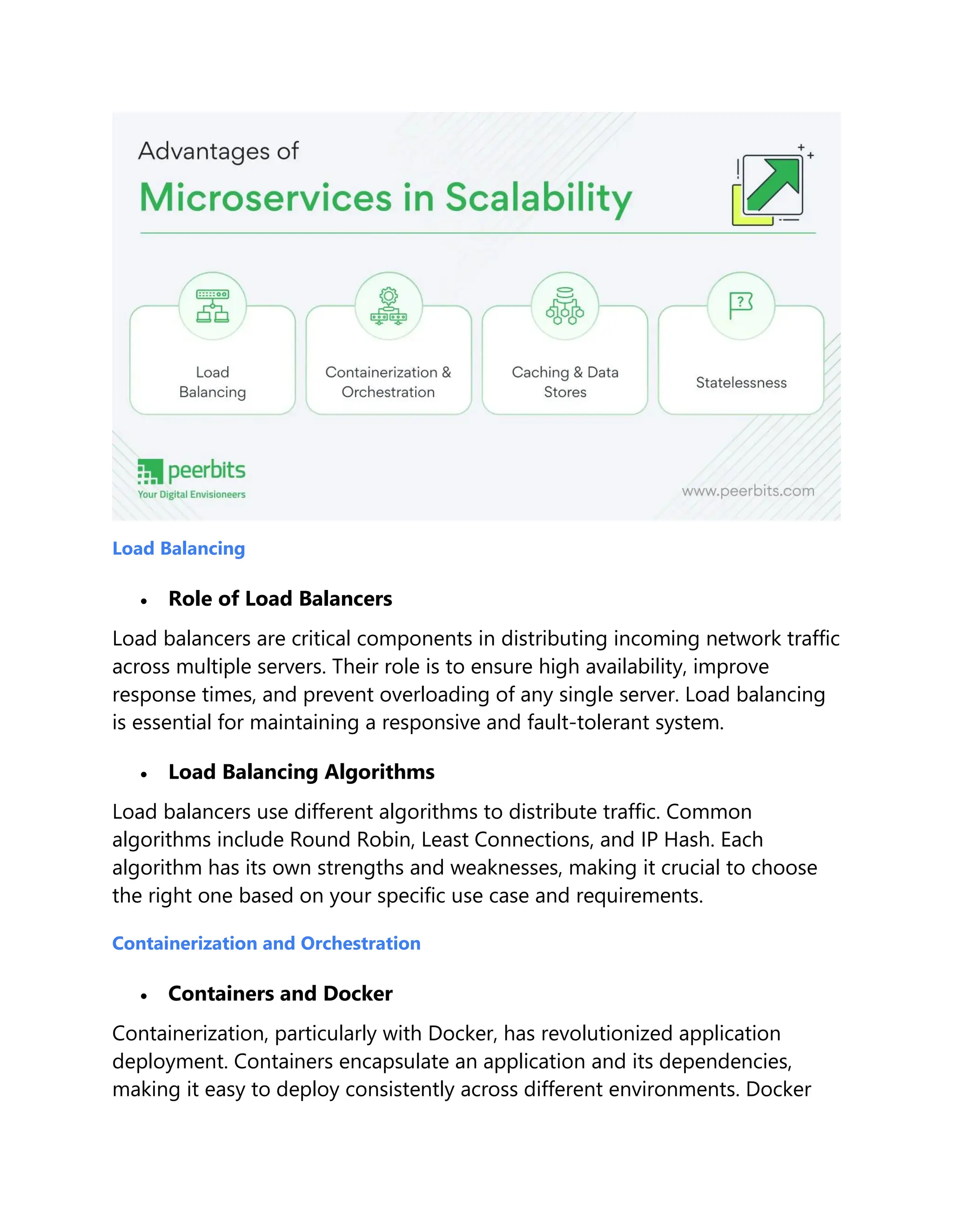 Load Balancing
 Role of Load Balancers
Load balancers are critical components in distributing incoming network traffic
across multiple servers. Their role is to ensure high availability, improve
response times, and prevent overloading of any single server. Load balancing
is essential for maintaining a responsive and fault-tolerant system.
 Load Balancing Algorithms
Load balancers use different algorithms to distribute traffic. Common
algorithms include Round Robin, Least Connections, and IP Hash. Each
algorithm has its own strengths and weaknesses, making it crucial to choose
the right one based on your specific use case and requirements.
Containerization and Orchestration
 Containers and Docker
Containerization, particularly with Docker, has revolutionized application
deployment. Containers encapsulate an application and its dependencies,
making it easy to deploy consistently across different environments. Docker
 