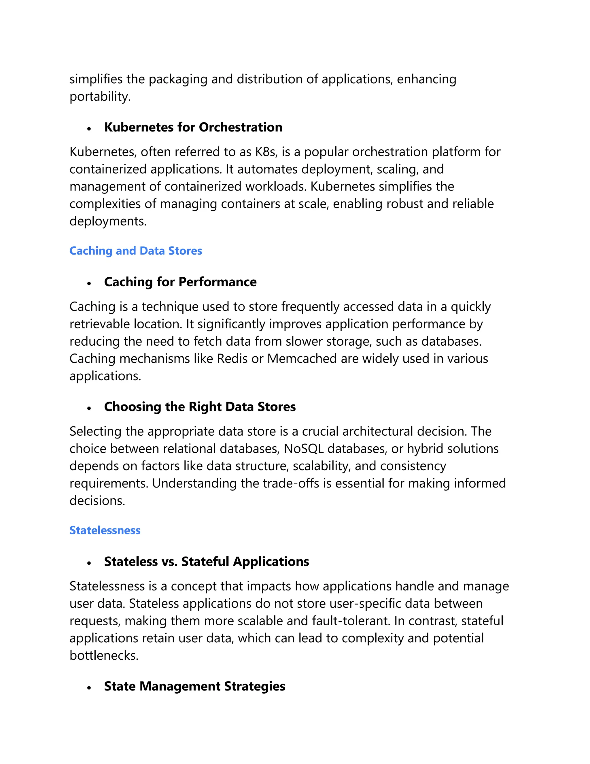 simplifies the packaging and distribution of applications, enhancing
portability.
 Kubernetes for Orchestration
Kubernetes, often referred to as K8s, is a popular orchestration platform for
containerized applications. It automates deployment, scaling, and
management of containerized workloads. Kubernetes simplifies the
complexities of managing containers at scale, enabling robust and reliable
deployments.
Caching and Data Stores
 Caching for Performance
Caching is a technique used to store frequently accessed data in a quickly
retrievable location. It significantly improves application performance by
reducing the need to fetch data from slower storage, such as databases.
Caching mechanisms like Redis or Memcached are widely used in various
applications.
 Choosing the Right Data Stores
Selecting the appropriate data store is a crucial architectural decision. The
choice between relational databases, NoSQL databases, or hybrid solutions
depends on factors like data structure, scalability, and consistency
requirements. Understanding the trade-offs is essential for making informed
decisions.
Statelessness
 Stateless vs. Stateful Applications
Statelessness is a concept that impacts how applications handle and manage
user data. Stateless applications do not store user-specific data between
requests, making them more scalable and fault-tolerant. In contrast, stateful
applications retain user data, which can lead to complexity and potential
bottlenecks.
 State Management Strategies
 