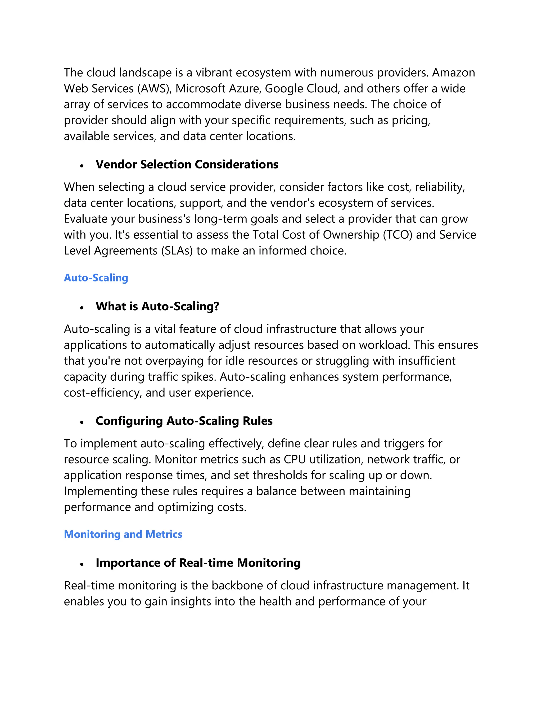 The cloud landscape is a vibrant ecosystem with numerous providers. Amazon
Web Services (AWS), Microsoft Azure, Google Cloud, and others offer a wide
array of services to accommodate diverse business needs. The choice of
provider should align with your specific requirements, such as pricing,
available services, and data center locations.
 Vendor Selection Considerations
When selecting a cloud service provider, consider factors like cost, reliability,
data center locations, support, and the vendor's ecosystem of services.
Evaluate your business's long-term goals and select a provider that can grow
with you. It's essential to assess the Total Cost of Ownership (TCO) and Service
Level Agreements (SLAs) to make an informed choice.
Auto-Scaling
 What is Auto-Scaling?
Auto-scaling is a vital feature of cloud infrastructure that allows your
applications to automatically adjust resources based on workload. This ensures
that you're not overpaying for idle resources or struggling with insufficient
capacity during traffic spikes. Auto-scaling enhances system performance,
cost-efficiency, and user experience.
 Configuring Auto-Scaling Rules
To implement auto-scaling effectively, define clear rules and triggers for
resource scaling. Monitor metrics such as CPU utilization, network traffic, or
application response times, and set thresholds for scaling up or down.
Implementing these rules requires a balance between maintaining
performance and optimizing costs.
Monitoring and Metrics
 Importance of Real-time Monitoring
Real-time monitoring is the backbone of cloud infrastructure management. It
enables you to gain insights into the health and performance of your
 