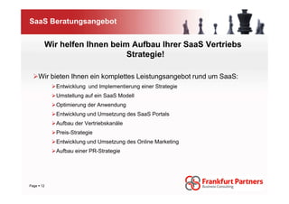 SaaS Beratungsangebot


      Wir helfen Ihnen beim Aufbau Ihrer SaaS Vertriebs
                           Strategie!

    Wir bieten Ihnen ein komplettes Leistungsangebot rund um SaaS:
          Entwicklung und Implementierung einer Strategie
          Umstellung auf ein SaaS Modell
          Optimierung der Anwendung
          Entwicklung und Umsetzung des SaaS Portals
          Aufbau der Vertriebskanäle
          Preis-Strategie
          Entwicklung und Umsetzung des Online Marketing
          Aufbau einer PR-Strategie




Page 12
 