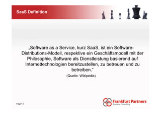 SaaS Definition




        „Software as a Service, kurz SaaS, ist ein Software-
    Distributions-Modell, respektive ein Geschäftsmodell mit der
       Philosophie, Software als Dienstleistung basierend auf
      Internettechnologien bereitzustellen, zu betreuen und zu
                             betreiben.“
                          (Quelle: Wikipedia)




Page 2
 