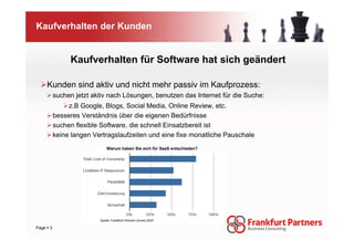 Kaufverhalten der Kunden


              Kaufverhalten für Software hat sich geändert

    Kunden sind aktiv und nicht mehr passiv im Kaufprozess:
         suchen jetzt aktiv nach Lösungen, benutzen das Internet für die Suche:
              z.B Google, Blogs, Social Media, Online Review, etc.
         besseres Verständnis über die eigenen Bedürfnisse
         suchen flexible Software, die schnell Einsatzbereit ist
         keine langen Vertragslaufzeiten und eine fixe monatliche Pauschale
                            Warum haben Sie sich für SaaS entschieden?




                        Quelle: Frankfurt Partners Survey 2010

Page 3
 