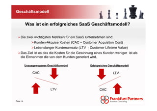 Geschäftsmodell


         Was ist ein erfolgreiches SaaS Geschäftsmodell?

   Die zwei wichtigsten Metriken für ein SaaS Unternehmen sind:
               Kunden-Akquise Kosten (CAC – Customer Acquistion Cost)
               Lebenslanger Kundenumsatz (LTV - Customer Lifetime Value)
   Das Ziel ist es das die Kosten für die Gewinnung eines Kunden weniger ist als
   die Einnahmen die von dem Kunden generiert wird.

         Unausgewogenes Geschäftsmodell          Erfolgreiches Geschäftsmodell

              CAC                                                 LTV



                          LTV                          CAC


Page 4
 