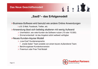 Das Neue Geschäftsmodell


                        „SaaS“– das Erfolgsmodell

    Business-Software wird benutzt wie andere Online Anwendungen
         z.B. E-Mail, Facebook, Twitter, etc.
    Anwendung lässt sich beliebig skalieren mit wenig Aufwand
          Unerheblich, wie viele Kunden die Software nutzen (10 oder 10.000)
          Einmal entwickelt ist das Angebot sofort weltweit verfügbar
    Neues Kunden-Aquise Modell
          „Low-Cost“ Kundenansprache
            „Inside Sales“ Team anstelle von einem teuren Außendienst Team
          Berührungsloser Kundenkonversion
          Freemium oder Free Trial Modell




Page 5
 