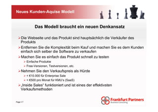Neues Kunden-Aquise Modell


              Das Modell braucht ein neuen Denkansatz

   Die Webseite und das Produkt sind hauptsächlich die Verkäufer des
   Produkts
   Entfernen Sie die Komplexität beim Kauf und machen Sie es dem Kunden
   einfach sich selber die Software zu verkaufen
   Machen Sie es einfach das Produkt schnell zu testen
         Einfache Produkte
         Free-Versionen, Testversionen, etc.
    Nehmen Sie den Verkaufspreis als Hürde
         < €10.000 für Enterprise Sale
         < €500 pro Monat für KMU‘s (SaaS)
   „Inside Sales“ funktioniert und ist eines der effektivsten
   Verkaufsmethoden


Page 7
 