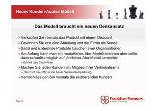 Neues Kunden-Aquise Modell


                 Das Modell braucht ein neuen Denkansatz

   Verkaufen Sie niemals das Produkt mit einem Discount
   Gewinnen Sie erst eine Abteilung und die Firma als Kunde
   SaaS und Enterprise Produkte bauchen zwei Organisationen
   Am Anfang kann man ein monatliches Abo-Modell anbieten aber sollte
   dann schnellst möglich auf jährliches Abo-Modell umstellen
         Erhöht das Cash-Flow
    Machen Sie jeden Kunden ein Mitglied Ihrer Vertriebsteams
         „Word of mounth“ ist die beste Verkaufsempfehlung
    Vernachlässigen Sie niemals die existierenden Kunden




Page 8
 