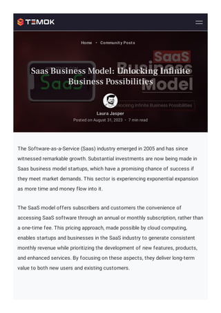 The Software-as-a-Service (Saas) industry emerged in 2005 and has since
witnessed remarkable growth. Substantial investments are now being made in
Saas business model startups, which have a promising chance of success if
they meet market demands. This sector is experiencing exponential expansion
as more time and money flow into it.
The SaaS model offers subscribers and customers the convenience of
accessing SaaS software through an annual or monthly subscription, rather than
a one-time fee. This pricing approach, made possible by cloud computing,
enables startups and businesses in the SaaS industry to generate consistent
monthly revenue while prioritizing the development of new features, products,
and enhanced services. By focusing on these aspects, they deliver long-term
value to both new users and existing customers.
Laura Jasper
Posted on August 31, 2023 7 min read
•
Home • Community Posts
Saas Business Model: Unlocking In nite
Business Possibilities
 