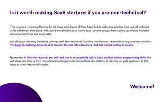 Is it worth making SaaS startups if you are non-technical?
Welcome!
This is quite a common dilemma for all those who dream...