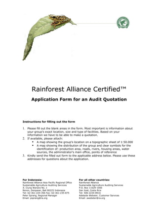 Rainforest Alliance Certified™
        Application Form for an Audit Quotation




Instructions for filling out the form

1. Please fill out the blank areas in the form. Most important is information about
     your group’s exact location, size and type of facilities. Based on your
     information we have to be able to make a quotation.
2.   If available, please attach:
          A map showing the group’s location on a topographic sheet of 1:50.000
          A map showing the distribution of the group and clear symbols for the
             identification of: production area, roads, rivers, housing areas, water
             sources, the administrator’s main office, points of reference
3.   Kindly send the filled out form to the applicable address below. Please use these
     addresses for questions about the application.




For Indonesia:                                     For all other countries:
Rainforest Alliance Asia Pacific Regional Office   Rainforest Alliance
Sustainable Agriculture Auditing Services          Sustainable Agriculture Auditing Services
Jl. Ciung Wanara No. 1                             P.O. Box 11029-1000
Renon, Denpasar, Bali 80225 Indonesia              San José, Costa Rica
Tel: 62-361-224-356 Fax: 62-361-235-875            Tel: 506-2234-8916
Peter Sprang, Regional Manager                     Adelaide Webster, Customer Services
Email: psprang@ra.org                              Email: awebster@ra.org
 