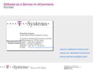 Hausanschrift Telekontakte Hendrik Hoppe Leiter eBusiness Excellence Team T-Systems Multimedia Solutions GmbH  Rathausgasse 4, 07743 Jena Telefon  +49 3641 62889-11   Telefax + 49 3641 62889-77   Mobiltel. +49 151 11 75 33 52    E-Mail  [email_address]   www.t-systems-mms.com   www.on-demand-ecommerce.com www.solutiondigits.com Software as a Service im eCommerce Kontakt 