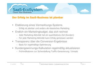 Der Erfolg im SaaS-Business ist planbar

           Etablierung eines Vermarktungs-Systems
                − Erfolg ist planbar und anders als klassisches Marketing
           Endlich ein Marketingbudget, das sich rechnet
                − Jede Marketing-Aktivität hat ein quantitatives Ziel (Kunden)
                − Für jede Marketing-Aktivität kann Erfolg gemessen werden
           Transparenz über die Conversion-Ergebnisse
                − Basis für regelmäßige Optimierung
           Kundengewinnungs-Kalkulation regelmäßig aktualisieren
                − Frühindikatoren zur Sicherstellung Traffic-Generierung / Umsatz




01. Juli 2010         Köln                SaaS-EcoSystem Roadshow – Kundengewinnung in der Cloud   Seite 12
 