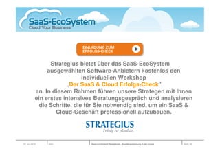 Strategius bietet über das SaaS-EcoSystem
                 ausgewählten Software-Anbietern kostenlos den
                               individuellen Workshop
                         „Der SaaS & Cloud Erfolgs-Check"
            an. In diesem Rahmen führen unsere Strategen mit Ihnen
            ein erstes intensives Beratungsgespräch und analysieren
              die Schritte, die für Sie notwendig sind, um ein SaaS &
                    Cloud-Geschäft professionell aufzubauen.




01. Juli 2010    Köln           SaaS-EcoSystem Roadshow – Kundengewinnung in der Cloud   Seite 18
 