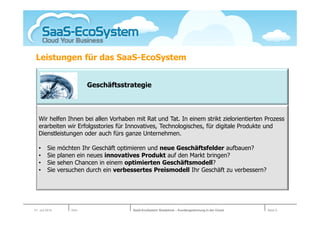 Leistungen für das SaaS-EcoSystem


                           Geschäftsstrategie



   Wir helfen Ihnen bei allen Vorhaben mit Rat und Tat. In einem strikt zielorientierten Prozess
   erarbeiten wir Erfolgsstories für Innovatives, Technologisches, für digitale Produkte und
   Dienstleistungen oder auch fürs ganze Unternehmen.

   •     Sie    möchten Ihr Geschäft optimieren und neue Geschäftsfelder aufbauen?
   •     Sie    planen ein neues innovatives Produkt auf den Markt bringen?
   •     Sie    sehen Chancen in einem optimierten Geschäftsmodell?
   •     Sie    versuchen durch ein verbessertes Preismodell Ihr Geschäft zu verbessern?




01. Juli 2010       Köln                  SaaS-EcoSystem Roadshow – Kundengewinnung in der Cloud   Seite 5
 