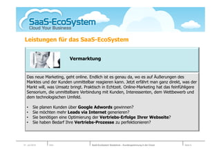 Leistungen für das SaaS-EcoSystem


                              Vermarktung


   Das neue Marketing, geht online. Endlich ist es genau da, wo es auf Äußerungen des
   Marktes und der Kunden unmittelbar reagieren kann. Jetzt erfährt man ganz direkt, was der
   Markt will, was Umsatz bringt. Praktisch in Echtzeit. Online-Marketing hat das feinfühligere
   Sensorium, die unmittelbare Verbindung mit Kunden, Interessenten, dem Wettbewerb und
   dem technologischen Umfeld.

   •     Sie    planen Kunden über Google Adwords gewinnen?
   •     Sie    möchten mehr Leads via Internet generieren?
   •     Sie    benötigen eine Optimierung der Vertriebs-Erfolge Ihrer Webseite?
   •     Sie    haben Bedarf Ihre Vertriebs-Prozesse zu perfektionieren?




01. Juli 2010       Köln                 SaaS-EcoSystem Roadshow – Kundengewinnung in der Cloud   Seite 6
 